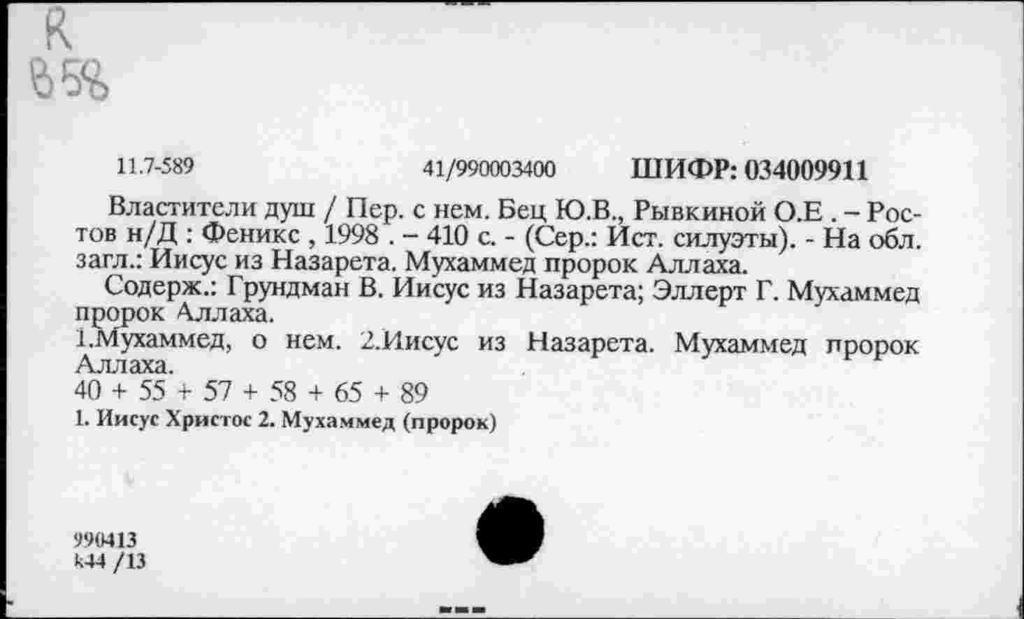 ﻿к
11.7-589	41/990003400 ШИФР: 034009911
Властители душ / Пер. с нем. Бец Ю.В., Рывкиной О.Е . - Ростов н/Д : Феникс , 1998 . - 410 с. - (Сер.: Ист. силуэты). - На обл. загл.: Иисус из Назарета. Мухаммед пророк Аллаха.
Содерж.: Грундман В. Иисус из Назарета; Эллерт Г. Мухаммед пророк Аллаха.
1.Мухаммед, о нем. 2.Иисус из Назарета. Мухаммед пророк Аллаха.
40 + 55 + 57 + 58 + 65 + 89
1. Иисус Христос 2. Мухаммед (пророк)
990413 «4 /13